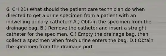 6. CH 21) What should the patient care technician do when directed to get a urine specimen from a patient with an indwelling urinary catheter? A.) Obtain the specimen from the drainage bag. B.) Remove the catheter and insert a straight catheter for the specimen. C.) Empty the drainage bag, then collect a specimen when fresh urine enters the bag. D.) Obtain the specimen from the drainage port.