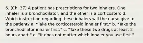 6. (Ch. 37) A patient has prescriptions for two inhalers. One inhaler is a bronchodilator, and the other is a corticosteroid. Which instruction regarding these inhalers will the nurse give to the patient? a. "Take the corticosteroid inhaler first." b. "Take the bronchodilator inhaler first." c. "Take these two drugs at least 2 hours apart." d. "It does not matter which inhaler you use first."