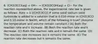 6. (CH3)3CCl(aq) + OH− → (CH3)3COH(aq) + Cl− For the reaction represented above, the experimental rate law is given as follows: Rate = k [(CH3)3CCl] If some solid sodium solid hydroxide is added to a solution that is 0.010-molar in (CH3)3CCl and 0.10-molar in NaOH, which of the following is true? (Assume the temperature and volume remain constant.) (A) Both the reaction rate and k increase. (B) Both the reaction rate and k decrease. (C) Both the reaction rate and k remain the same. (D) The reaction rate increases but k remains the same. (E) The reaction rate decreases but k remains the same.