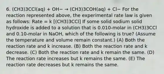 6. (CH3)3CCl(aq) + OH− → (CH3)3COH(aq) + Cl− For the reaction represented above, the experimental rate law is given as follows: Rate = k [(CH3)3CCl] If some solid sodium solid hydroxide is added to a solution that is 0.010-molar in (CH3)3CCl and 0.10-molar in NaOH, which of the following is true? (Assume the temperature and volume remain constant.) (A) Both the reaction rate and k increase. (B) Both the reaction rate and k decrease. (C) Both the reaction rate and k remain the same. (D) The reaction rate increases but k remains the same. (E) The reaction rate decreases but k remains the same.