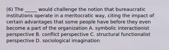 (6) The _____ would challenge the notion that bureaucratic institutions operate in a meritocratic way, citing the impact of certain advantages that some people have before they even become a part of the organization A. symbolic interactionist perspective B. conflict perspective C. structural functionalist perspective D. sociological imagination