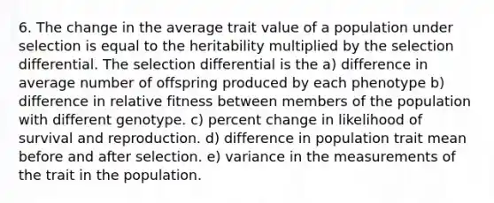 6. The change in the average trait value of a population under selection is equal to the heritability multiplied by the selection differential. The selection differential is the a) difference in average number of offspring produced by each phenotype b) difference in relative fitness between members of the population with different genotype. c) percent change in likelihood of survival and reproduction. d) difference in population trait mean before and after selection. e) variance in the measurements of the trait in the population.