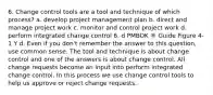 6. Change control tools are a tool and technique of which process? a. develop project management plan b. direct and manage project work c. monitor and control project work d. perform integrated change control 6. d PMBOK ® Guide Figure 4-1 Y d. Even if you don't remember the answer to this question, use common sense. The tool and technique is about change control and one of the answers is about change control. All change requests become an input into perform integrated change control. In this process we use change control tools to help us approve or reject change requests.