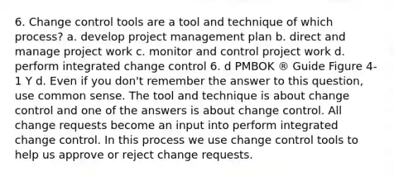 6. Change control tools are a tool and technique of which process? a. develop project management plan b. direct and manage project work c. monitor and control project work d. perform integrated change control 6. d PMBOK ® Guide Figure 4-1 Y d. Even if you don't remember the answer to this question, use common sense. The tool and technique is about change control and one of the answers is about change control. All change requests become an input into perform integrated change control. In this process we use change control tools to help us approve or reject change requests.