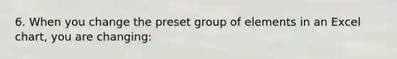 6. When you change the preset group of elements in an Excel chart, you are changing: