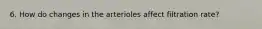 6. How do changes in the arterioles affect filtration rate?