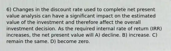 6) Changes in the discount rate used to complete net present value analysis can have a significant impact on the estimated value of the investment and therefore affect the overall investment decision. As the required internal rate of return (IRR) increases, the net present value will A) decline. B) increase. C) remain the same. D) become zero.