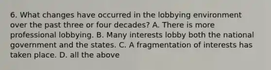 6. What changes have occurred in the lobbying environment over the past three or four decades? A. There is more professional lobbying. B. Many interests lobby both the national government and the states. C. A fragmentation of interests has taken place. D. all the above