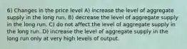 6) Changes in the price level A) increase the level of aggregate supply in the long run. B) decrease the level of aggregate supply in the long run. C) do not affect the level of aggregate supply in the long run. D) increase the level of aggregate supply in the long run only at very high levels of output.