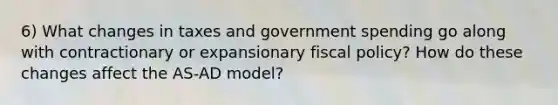 6) What changes in taxes and government spending go along with contractionary or expansionary fiscal policy? How do these changes affect the AS-AD model?