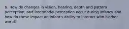 6. How do changes in vision, hearing, depth and pattern perception, and intermodal perception occur during infancy and how do these impact an infant's ability to interact with his/her world?