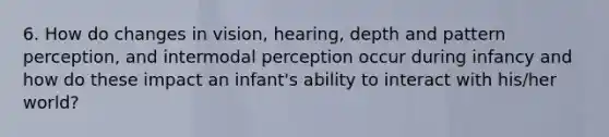 6. How do changes in vision, hearing, depth and pattern perception, and intermodal perception occur during infancy and how do these impact an infant's ability to interact with his/her world?