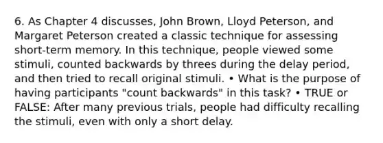 6. As Chapter 4 discusses, John Brown, Lloyd Peterson, and Margaret Peterson created a classic technique for assessing short-term memory. In this technique, people viewed some stimuli, counted backwards by threes during the delay period, and then tried to recall original stimuli. • What is the purpose of having participants "count backwards" in this task? • TRUE or FALSE: After many previous trials, people had difficulty recalling the stimuli, even with only a short delay.