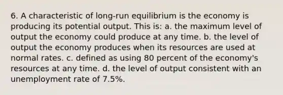 6. A characteristic of long-run equilibrium is the economy is producing its potential output. This is: a. the maximum level of output the economy could produce at any time. b. the level of output the economy produces when its resources are used at normal rates. c. defined as using 80 percent of the economy's resources at any time. d. the level of output consistent with an unemployment rate of 7.5%.