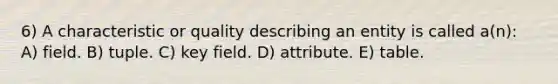 6) A characteristic or quality describing an entity is called a(n): A) field. B) tuple. C) key field. D) attribute. E) table.