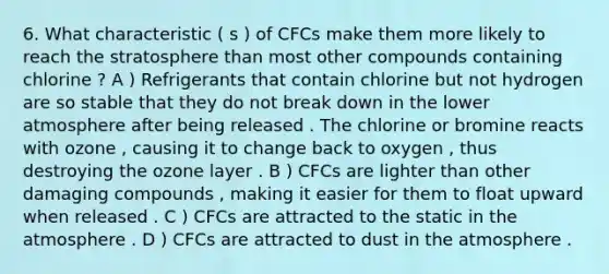 6. What characteristic ( s ) of CFCs make them more likely to reach the stratosphere than most other compounds containing chlorine ? A ) Refrigerants that contain chlorine but not hydrogen are so stable that they do not break down in the lower atmosphere after being released . The chlorine or bromine reacts with ozone , causing it to change back to oxygen , thus destroying the ozone layer . B ) CFCs are lighter than other damaging compounds , making it easier for them to float upward when released . C ) CFCs are attracted to the static in the atmosphere . D ) CFCs are attracted to dust in the atmosphere .