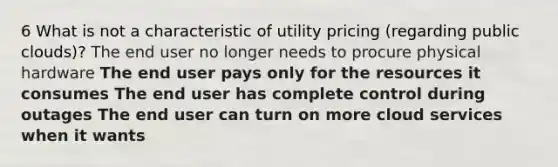 6 What is not a characteristic of utility pricing (regarding public clouds)? The end user no longer needs to procure physical hardware The end user pays only for the resources it consumes The end user has complete control during outages The end user can turn on more cloud services when it wants