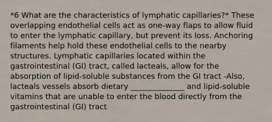 *6 What are the characteristics of lymphatic capillaries?* These overlapping endothelial cells act as one-way flaps to allow fluid to enter the lymphatic capillary, but prevent its loss. Anchoring filaments help hold these endothelial cells to the nearby structures. Lymphatic capillaries located within the gastrointestinal (GI) tract, called lacteals, allow for the absorption of lipid-soluble substances from the GI tract -Also, lacteals vessels absorb dietary ______________ and lipid-soluble vitamins that are unable to enter the blood directly from the gastrointestinal (GI) tract