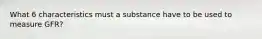 What 6 characteristics must a substance have to be used to measure GFR?