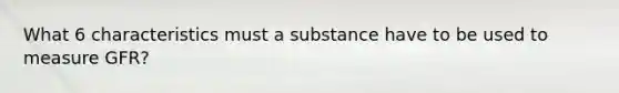 What 6 characteristics must a substance have to be used to measure GFR?