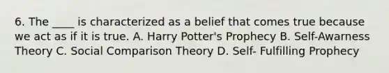 6. The ____ is characterized as a belief that comes true because we act as if it is true. A. Harry Potter's Prophecy B. Self-Awarness Theory C. Social Comparison Theory D. Self- Fulfilling Prophecy