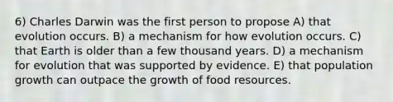 6) Charles Darwin was the first person to propose A) that evolution occurs. B) a mechanism for how evolution occurs. C) that Earth is older than a few thousand years. D) a mechanism for evolution that was supported by evidence. E) that population growth can outpace the growth of food resources.