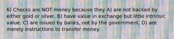 6) Checks are NOT money because they A) are not backed by either gold or silver. B) have value in exchange but little intrinsic value. C) are issued by banks, not by the government. D) are merely instructions to transfer money.