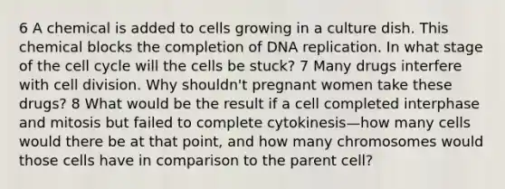 6 A chemical is added to cells growing in a culture dish. This chemical blocks the completion of DNA replication. In what stage of the cell cycle will the cells be stuck? 7 Many drugs interfere with cell division. Why shouldn't pregnant women take these drugs? 8 What would be the result if a cell completed interphase and mitosis but failed to complete cytokinesis—how many cells would there be at that point, and how many chromosomes would those cells have in comparison to the parent cell?