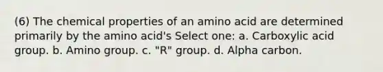 (6) The chemical properties of an amino acid are determined primarily by the amino acid's Select one: a. Carboxylic acid group. b. Amino group. c. "R" group. d. Alpha carbon.