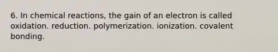 6. In chemical reactions, the gain of an electron is called oxidation. reduction. polymerization. ionization. covalent bonding.