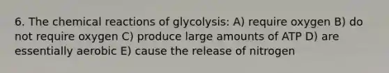 6. The <a href='https://www.questionai.com/knowledge/kc6NTom4Ep-chemical-reactions' class='anchor-knowledge'>chemical reactions</a> of glycolysis: A) require oxygen B) do not require oxygen C) produce large amounts of ATP D) are essentially aerobic E) cause the release of nitrogen