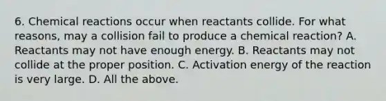 6. Chemical reactions occur when reactants collide. For what reasons, may a collision fail to produce a chemical reaction? A. Reactants may not have enough energy. B. Reactants may not collide at the proper position. C. Activation energy of the reaction is very large. D. All the above.