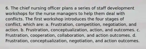 6. The chief nursing officer plans a series of <a href='https://www.questionai.com/knowledge/keRWLampyZ-staff-development' class='anchor-knowledge'>staff development</a> workshops for the <a href='https://www.questionai.com/knowledge/kdQ0QHEJmc-nurse-manager' class='anchor-knowledge'>nurse manager</a>s to help them deal with conflicts. The first workshop introduces the four stages of conflict, which are: a. Frustration, competition, negotiation, and action. b. Frustration, conceptualization, action, and outcomes. c. Frustration, cooperation, collaboration, and action outcomes. d. Frustration, conceptualization, negotiation, and action outcomes.