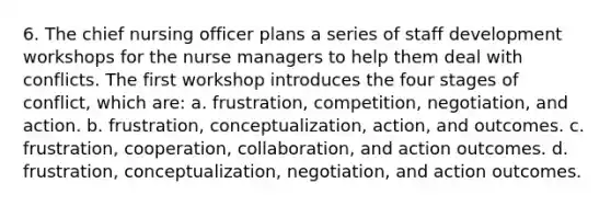 6. The chief nursing officer plans a series of staff development workshops for the nurse managers to help them deal with conflicts. The first workshop introduces the four stages of conflict, which are: a. frustration, competition, negotiation, and action. b. frustration, conceptualization, action, and outcomes. c. frustration, cooperation, collaboration, and action outcomes. d. frustration, conceptualization, negotiation, and action outcomes.