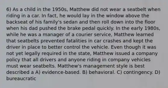 6) As a child in the 1950s, Matthew did not wear a seatbelt when riding in a car. In fact, he would lay in the window above the backseat of his family's sedan and then roll down into the floor when his dad pushed the brake pedal quickly. In the early 1980s, while he was a manager of a courier service, Matthew learned that seatbelts prevented fatalities in car crashes and kept the driver in place to better control the vehicle. Even though it was not yet legally required in the state, Matthew issued a company policy that all drivers and anyone riding in company vehicles must wear seatbelts. Matthew's management style is best described a A) evidence-based. B) behavioral. C) contingency. D) bureaucratic