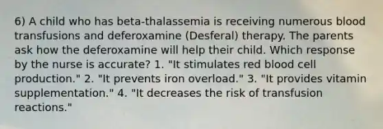 6) A child who has beta-thalassemia is receiving numerous blood transfusions and deferoxamine (Desferal) therapy. The parents ask how the deferoxamine will help their child. Which response by the nurse is accurate? 1. "It stimulates red blood cell production." 2. "It prevents iron overload." 3. "It provides vitamin supplementation." 4. "It decreases the risk of transfusion reactions."