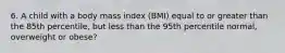 6. A child with a body mass index (BMI) equal to or greater than the 85th percentile, but less than the 95th percentile normal, overweight or obese?