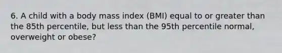 6. A child with a body mass index (BMI) equal to or greater than the 85th percentile, but less than the 95th percentile normal, overweight or obese?