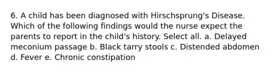 6. A child has been diagnosed with Hirschsprung's Disease. Which of the following findings would the nurse expect the parents to report in the child's history. Select all. a. Delayed meconium passage b. Black tarry stools c. Distended abdomen d. Fever e. Chronic constipation