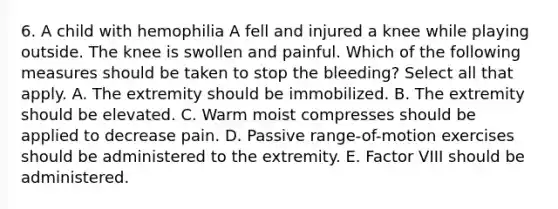 6. A child with hemophilia A fell and injured a knee while playing outside. The knee is swollen and painful. Which of the following measures should be taken to stop the bleeding? Select all that apply. A. The extremity should be immobilized. B. The extremity should be elevated. C. Warm moist compresses should be applied to decrease pain. D. Passive range-of-motion exercises should be administered to the extremity. E. Factor VIII should be administered.