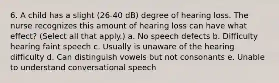 6. A child has a slight (26-40 dB) degree of hearing loss. The nurse recognizes this amount of hearing loss can have what effect? (Select all that apply.) a. No speech defects b. Difficulty hearing faint speech c. Usually is unaware of the hearing difficulty d. Can distinguish vowels but not consonants e. Unable to understand conversational speech