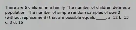 There are 6 children in a family. The number of children defines a population. The number of simple random samples of size 2 (without replacement) that are possible equals _____. a. 12 b. 15 c. 3 d. 16