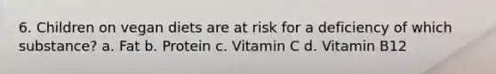 6. Children on vegan diets are at risk for a deficiency of which substance? a. Fat b. Protein c. Vitamin C d. Vitamin B12