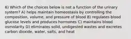 6) Which of the choices below is not a function of the urinary system? A) helps maintain homeostasis by controlling the composition, volume, and pressure of blood B) regulates blood glucose levels and produces hormones C) maintains blood osmolarity D) eliminates solid, undigested wastes and excretes carbon dioxide, water, salts, and heat