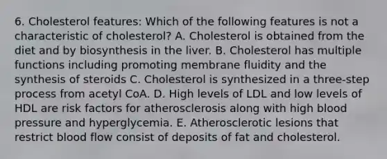 6. Cholesterol features: Which of the following features is not a characteristic of cholesterol? A. Cholesterol is obtained from the diet and by biosynthesis in the liver. B. Cholesterol has multiple functions including promoting membrane fluidity and the synthesis of steroids C. Cholesterol is synthesized in a three-step process from acetyl CoA. D. High levels of LDL and low levels of HDL are risk factors for atherosclerosis along with high blood pressure and hyperglycemia. E. Atherosclerotic lesions that restrict blood flow consist of deposits of fat and cholesterol.