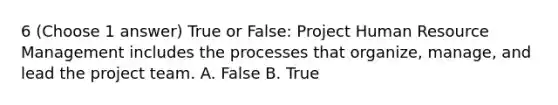 6 (Choose 1 answer) True or False: Project Human Resource Management includes the processes that organize, manage, and lead the project team. A. False B. True