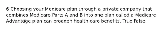 6 Choosing your Medicare plan through a private company that combines Medicare Parts A and B into one plan called a Medicare Advantage plan can broaden health care benefits. True False