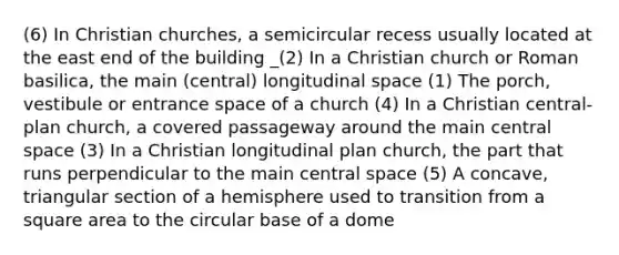 (6) In Christian churches, a semicircular recess usually located at the east end of the building _(2) In a Christian church or Roman basilica, the main (central) longitudinal space (1) The porch, vestibule or entrance space of a church (4) In a Christian central-plan church, a covered passageway around the main central space (3) In a Christian longitudinal plan church, the part that runs perpendicular to the main central space (5) A concave, triangular section of a hemisphere used to transition from a square area to the circular base of a dome