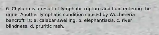 6. Chyluria is a result of lymphatic rupture and fluid entering the urine. Another lymphatic condition caused by Wuchereria bancrofti is: a. calabar swelling. b. elephantiasis. c. river blindness. d. pruritic rash.