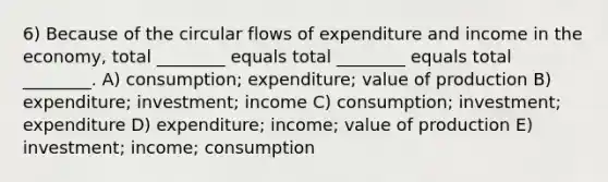 6) Because of the circular flows of expenditure and income in the economy, total ________ equals total ________ equals total ________. A) consumption; expenditure; value of production B) expenditure; investment; income C) consumption; investment; expenditure D) expenditure; income; value of production E) investment; income; consumption